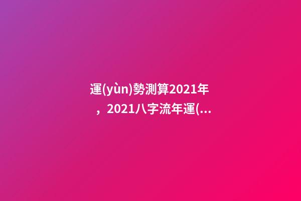 運(yùn)勢測算2021年，2021八字流年運(yùn)勢分析 卜易居2021年運(yùn)勢，2021年生肖運(yùn)勢大全